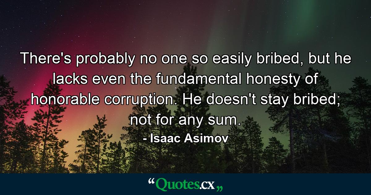 There's probably no one so easily bribed, but he lacks even the fundamental honesty of honorable corruption. He doesn't stay bribed; not for any sum. - Quote by Isaac Asimov