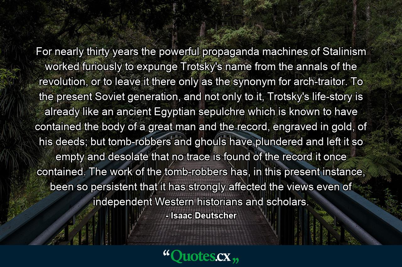 For nearly thirty years the powerful propaganda machines of Stalinism worked furiously to expunge Trotsky's name from the annals of the revolution, or to leave it there only as the synonym for arch-traitor. To the present Soviet generation, and not only to it, Trotsky's life-story is already like an ancient Egyptian sepulchre which is known to have contained the body of a great man and the record, engraved in gold, of his deeds; but tomb-robbers and ghouls have plundered and left it so empty and desolate that no trace is found of the record it once contained. The work of the tomb-robbers has, in this present instance, been so persistent that it has strongly affected the views even of independent Western historians and scholars. - Quote by Isaac Deutscher