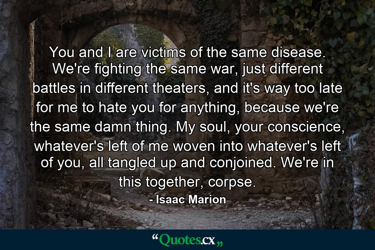 You and I are victims of the same disease. We're fighting the same war, just different battles in different theaters, and it's way too late for me to hate you for anything, because we're the same damn thing. My soul, your conscience, whatever's left of me woven into whatever's left of you, all tangled up and conjoined. We're in this together, corpse. - Quote by Isaac Marion