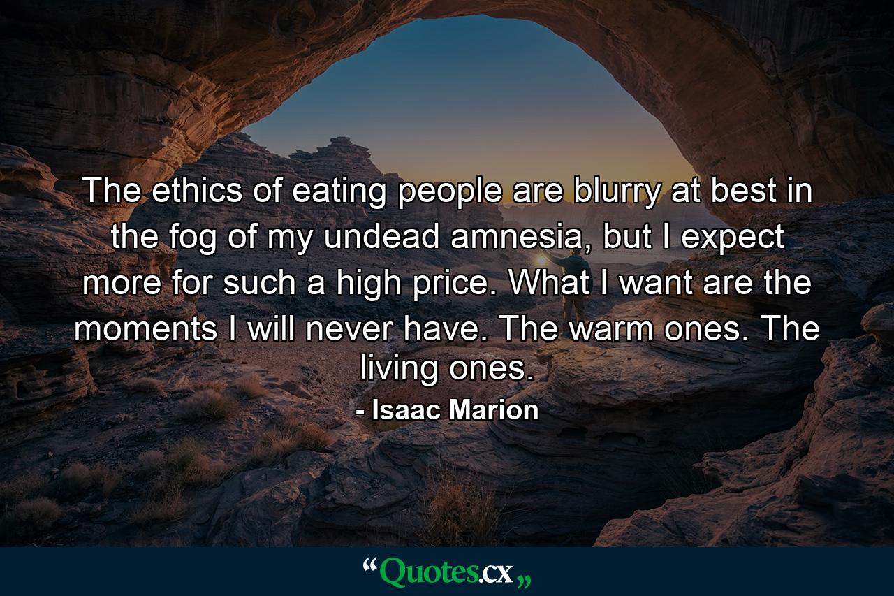 The ethics of eating people are blurry at best in the fog of my undead amnesia, but I expect more for such a high price. What I want are the moments I will never have. The warm ones. The living ones. - Quote by Isaac Marion