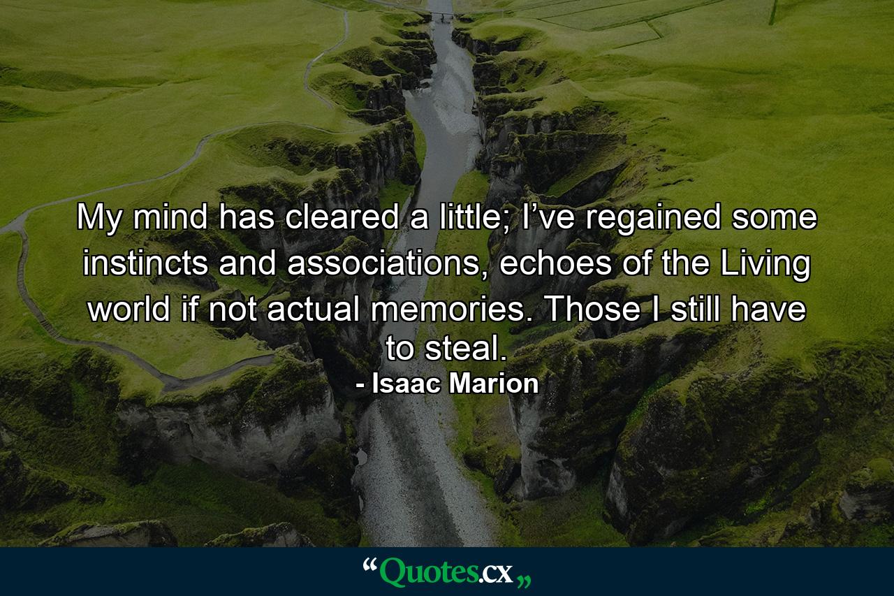 My mind has cleared a little; I’ve regained some instincts and associations, echoes of the Living world if not actual memories. Those I still have to steal. - Quote by Isaac Marion