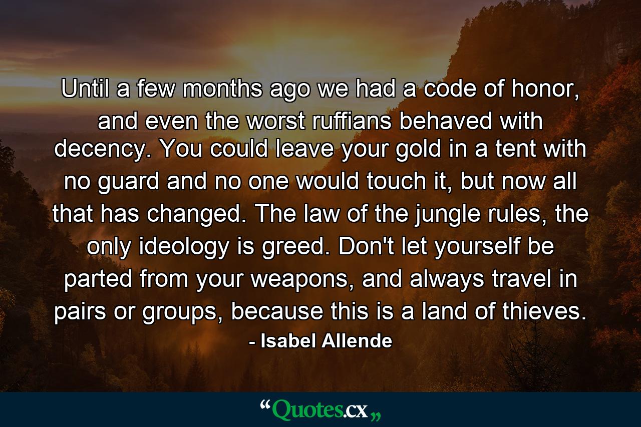 Until a few months ago we had a code of honor, and even the worst ruffians behaved with decency. You could leave your gold in a tent with no guard and no one would touch it, but now all that has changed. The law of the jungle rules, the only ideology is greed. Don't let yourself be parted from your weapons, and always travel in pairs or groups, because this is a land of thieves. - Quote by Isabel Allende