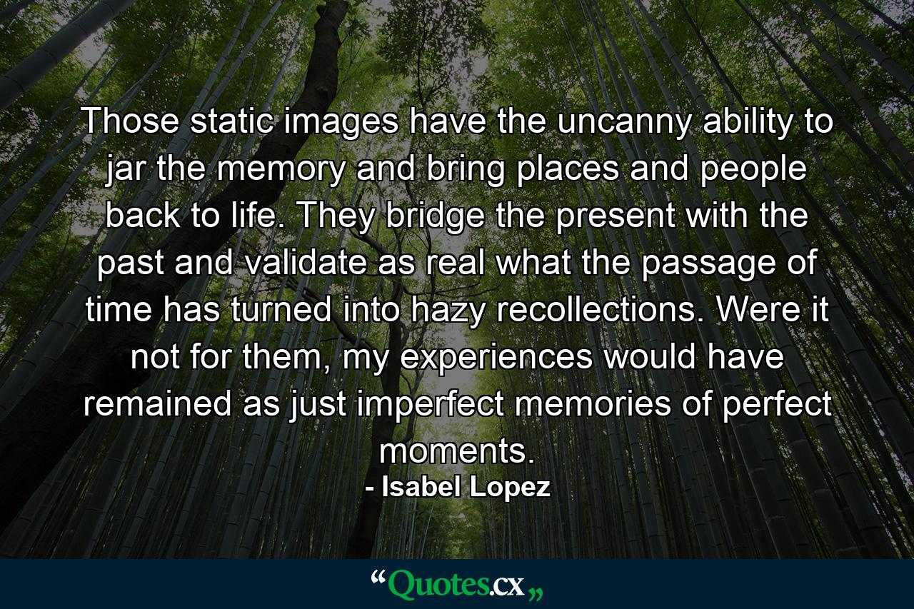 Those static images have the uncanny ability to jar the memory and bring places and people back to life. They bridge the present with the past and validate as real what the passage of time has turned into hazy recollections. Were it not for them, my experiences would have remained as just imperfect memories of perfect moments. - Quote by Isabel Lopez