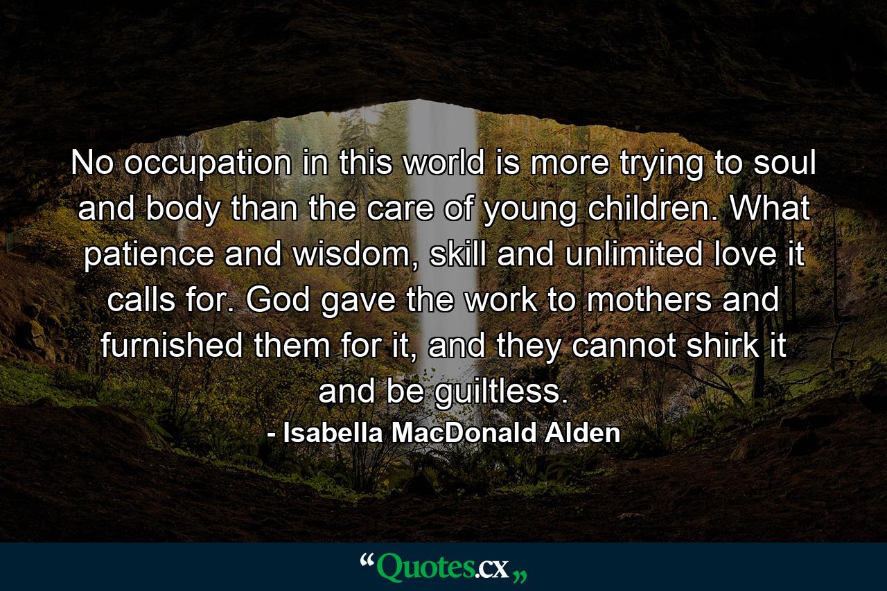 No occupation in this world is more trying to soul and body than the care of young children. What patience and wisdom, skill and unlimited love it calls for. God gave the work to mothers and furnished them for it, and they cannot shirk it and be guiltless. - Quote by Isabella MacDonald Alden