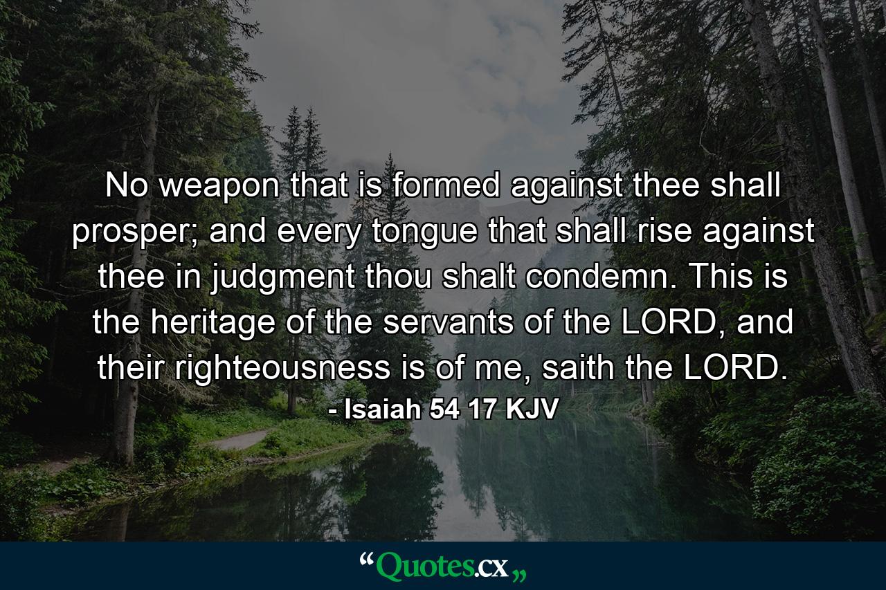 No weapon that is formed against thee shall prosper; and every tongue that shall rise against thee in judgment thou shalt condemn. This is the heritage of the servants of the LORD, and their righteousness is of me, saith the LORD. - Quote by Isaiah 54 17 KJV