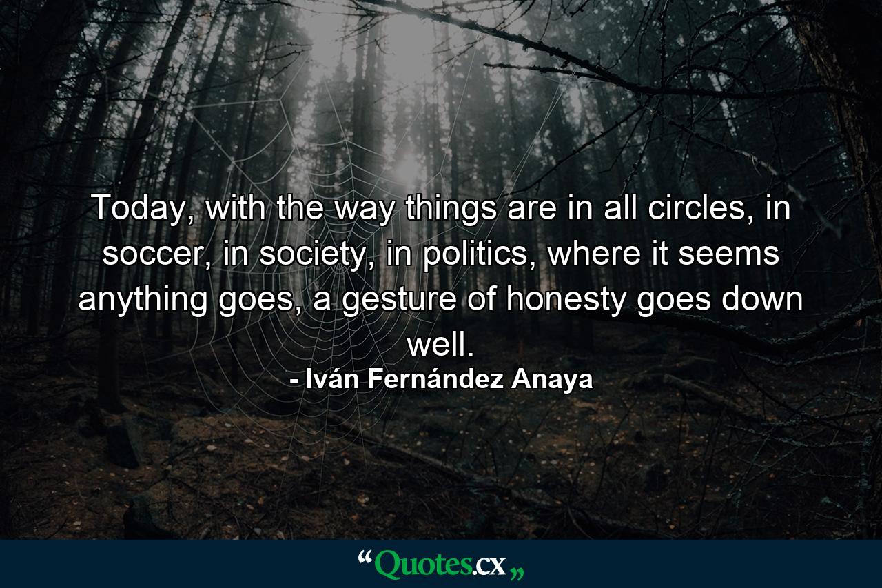 Today, with the way things are in all circles, in soccer, in society, in politics, where it seems anything goes, a gesture of honesty goes down well. - Quote by Iván Fernández Anaya