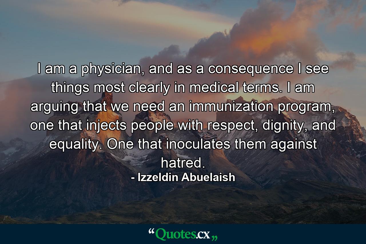 I am a physician, and as a consequence I see things most clearly in medical terms. I am arguing that we need an immunization program, one that injects people with respect, dignity, and equality. One that inoculates them against hatred. - Quote by Izzeldin Abuelaish