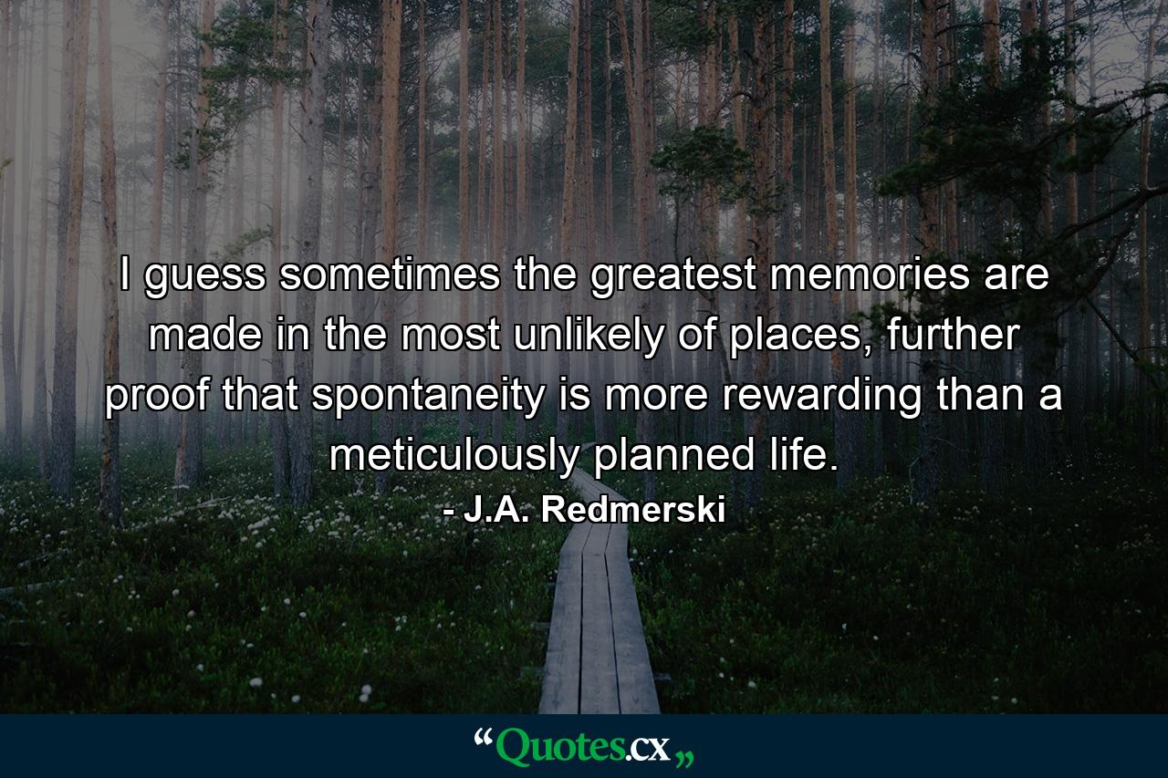 I guess sometimes the greatest memories are made in the most unlikely of places, further proof that spontaneity is more rewarding than a meticulously planned life. - Quote by J.A. Redmerski