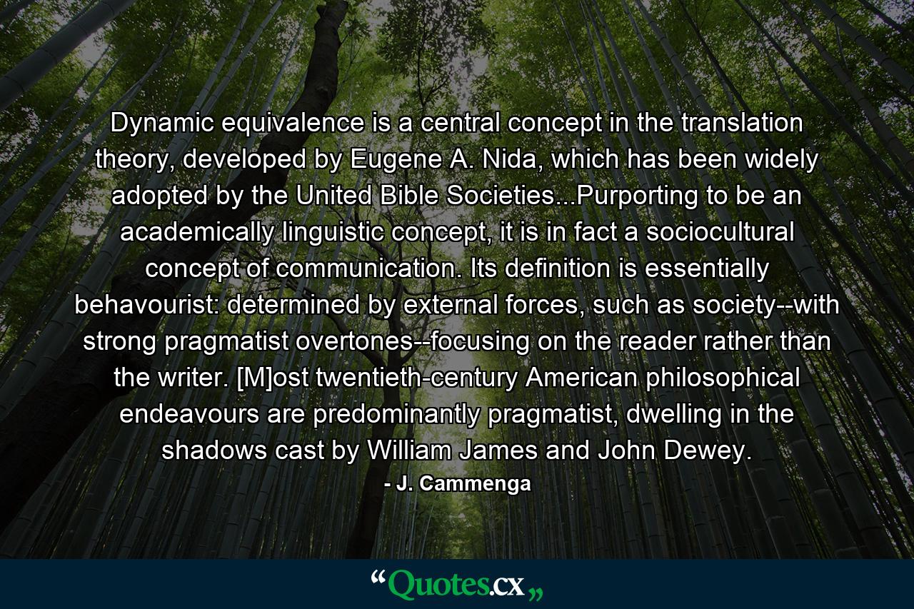 Dynamic equivalence is a central concept in the translation theory, developed by Eugene A. Nida, which has been widely adopted by the United Bible Societies...Purporting to be an academically linguistic concept, it is in fact a sociocultural concept of communication. Its definition is essentially behavourist: determined by external forces, such as society--with strong pragmatist overtones--focusing on the reader rather than the writer. [M]ost twentieth-century American philosophical endeavours are predominantly pragmatist, dwelling in the shadows cast by William James and John Dewey. - Quote by J. Cammenga