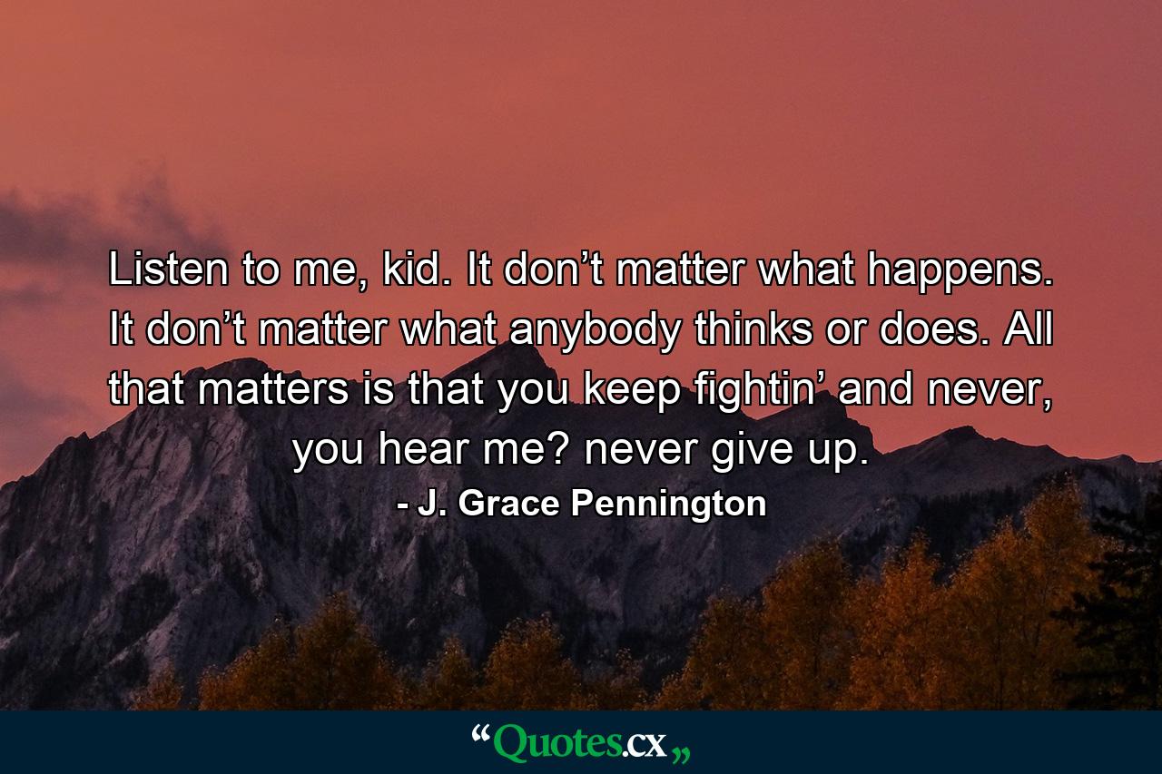 Listen to me, kid. It don’t matter what happens. It don’t matter what anybody thinks or does. All that matters is that you keep fightin’ and never, you hear me? never give up. - Quote by J. Grace Pennington