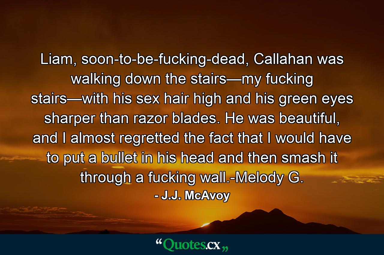 Liam, soon-to-be-fucking-dead, Callahan was walking down the stairs—my fucking stairs—with his sex hair high and his green eyes sharper than razor blades. He was beautiful, and I almost regretted the fact that I would have to put a bullet in his head and then smash it through a fucking wall.-Melody G. - Quote by J.J. McAvoy