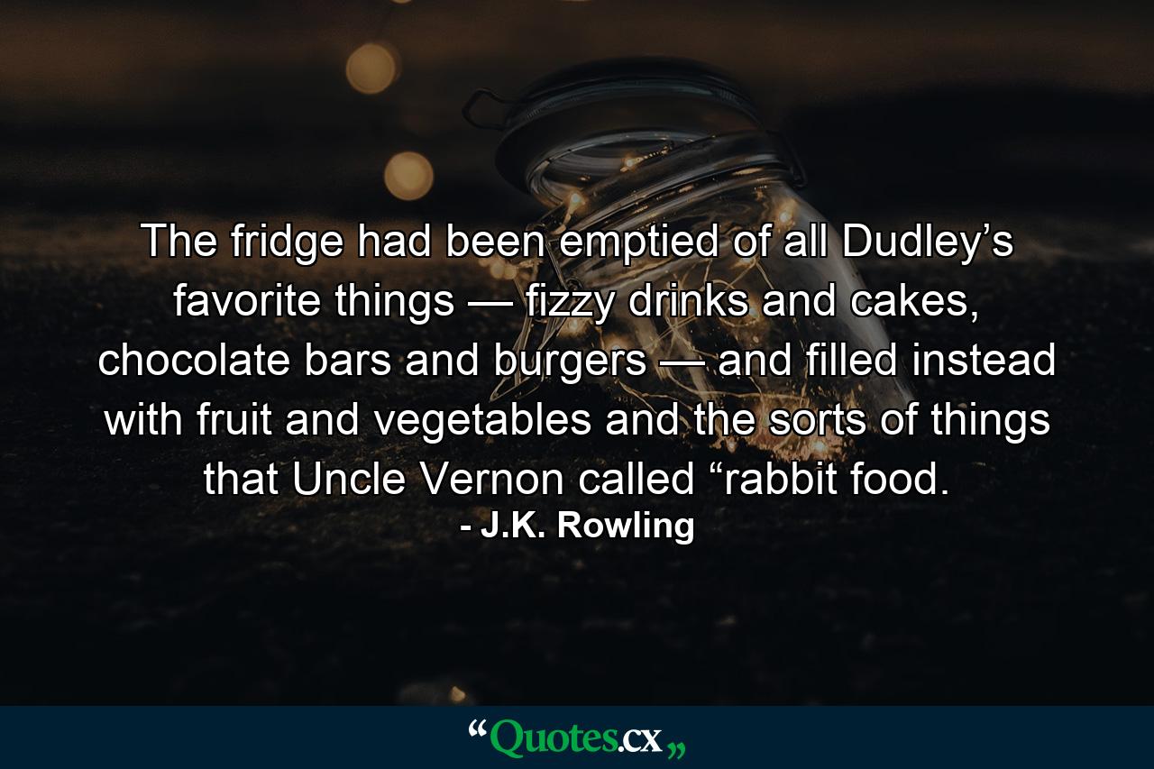 The fridge had been emptied of all Dudley’s favorite things — fizzy drinks and cakes, chocolate bars and burgers — and filled instead with fruit and vegetables and the sorts of things that Uncle Vernon called “rabbit food. - Quote by J.K. Rowling