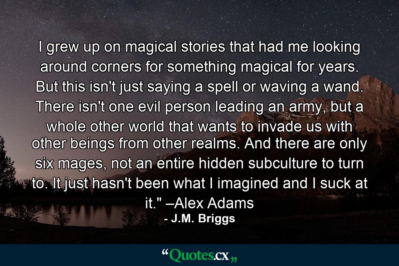 I grew up on magical stories that had me looking around corners for something magical for years. But this isn't just saying a spell or waving a wand. There isn't one evil person leading an army, but a whole other world that wants to invade us with other beings from other realms. And there are only six mages, not an entire hidden subculture to turn to. It just hasn't been what I imagined and I suck at it.