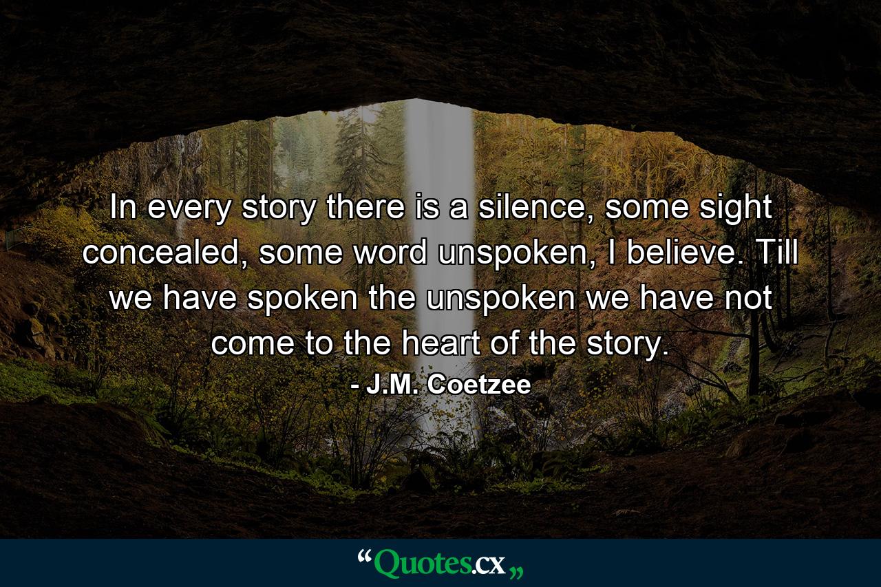 In every story there is a silence, some sight concealed, some word unspoken, I believe. Till we have spoken the unspoken we have not come to the heart of the story. - Quote by J.M. Coetzee