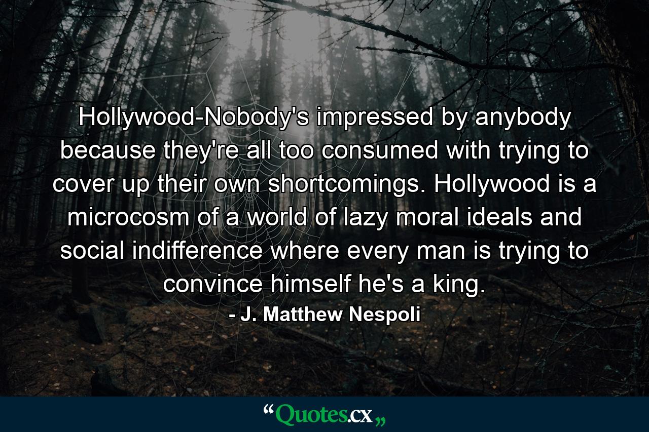 Hollywood-Nobody's impressed by anybody because they're all too consumed with trying to cover up their own shortcomings. Hollywood is a microcosm of a world of lazy moral ideals and social indifference where every man is trying to convince himself he's a king. - Quote by J. Matthew Nespoli