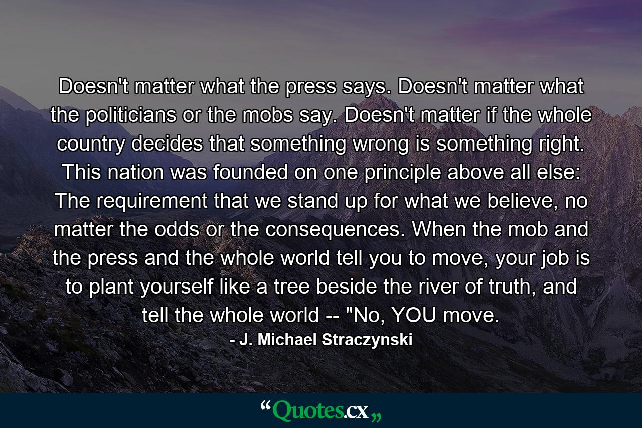 Doesn't matter what the press says. Doesn't matter what the politicians or the mobs say. Doesn't matter if the whole country decides that something wrong is something right. This nation was founded on one principle above all else: The requirement that we stand up for what we believe, no matter the odds or the consequences. When the mob and the press and the whole world tell you to move, your job is to plant yourself like a tree beside the river of truth, and tell the whole world -- 