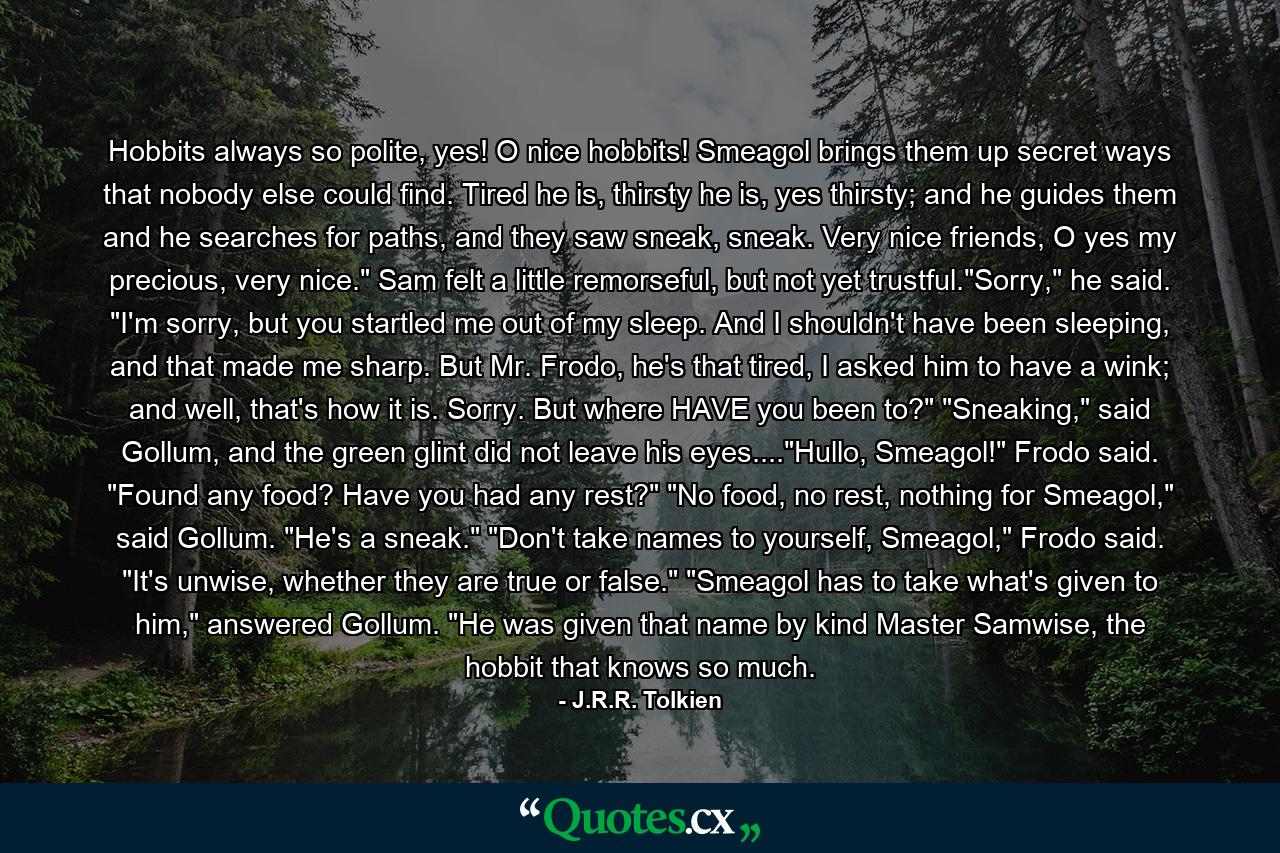 Hobbits always so polite, yes! O nice hobbits! Smeagol brings them up secret ways that nobody else could find. Tired he is, thirsty he is, yes thirsty; and he guides them and he searches for paths, and they saw sneak, sneak. Very nice friends, O yes my precious, very nice.