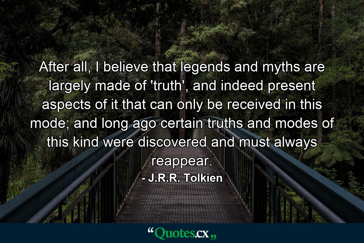 After all, I believe that legends and myths are largely made of 'truth', and indeed present aspects of it that can only be received in this mode; and long ago certain truths and modes of this kind were discovered and must always reappear. - Quote by J.R.R. Tolkien