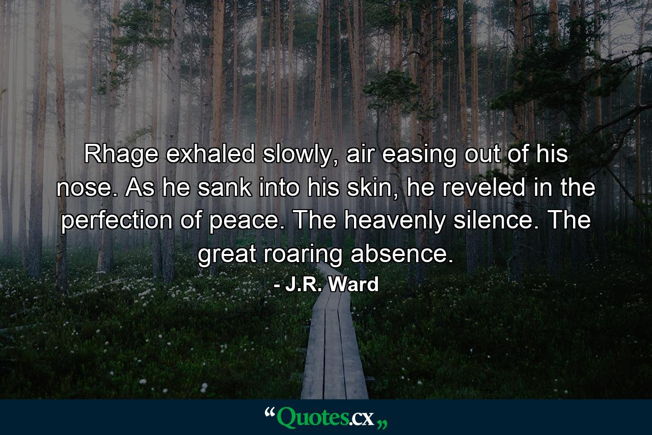 Rhage exhaled slowly, air easing out of his nose. As he sank into his skin, he reveled in the perfection of peace. The heavenly silence. The great roaring absence. - Quote by J.R. Ward