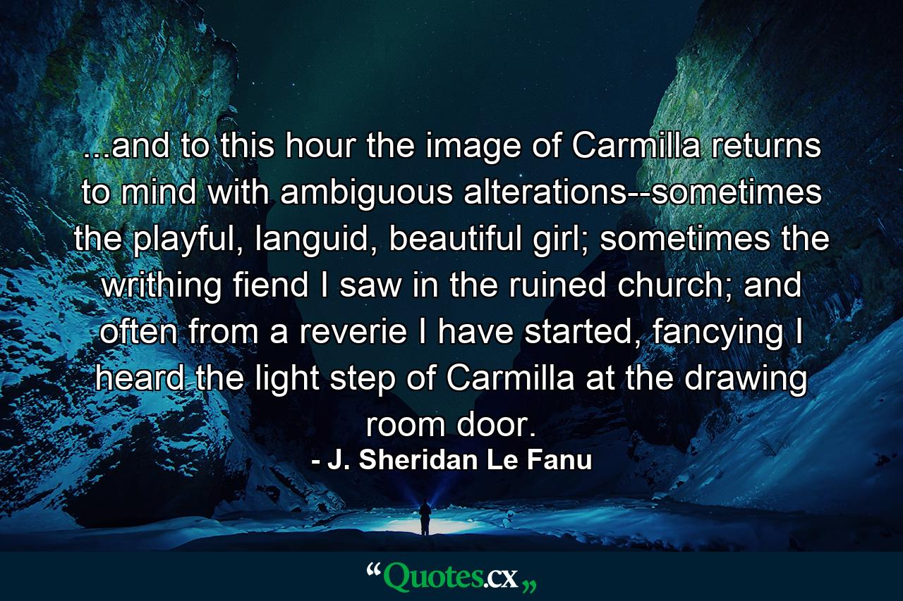 ...and to this hour the image of Carmilla returns to mind with ambiguous alterations--sometimes the playful, languid, beautiful girl; sometimes the writhing fiend I saw in the ruined church; and often from a reverie I have started, fancying I heard the light step of Carmilla at the drawing room door. - Quote by J. Sheridan Le Fanu