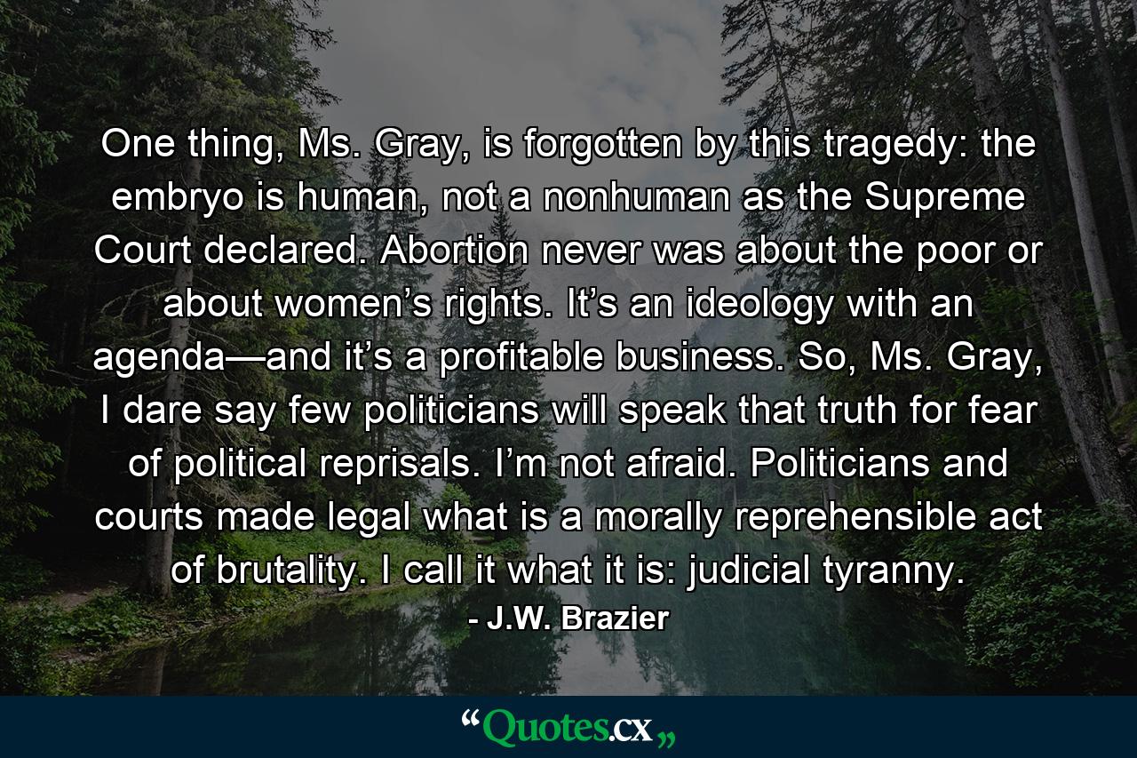 One thing, Ms. Gray, is forgotten by this tragedy: the embryo is human, not a nonhuman as the Supreme Court declared. Abortion never was about the poor or about women’s rights. It’s an ideology with an agenda—and it’s a profitable business. So, Ms. Gray, I dare say few politicians will speak that truth for fear of political reprisals. I’m not afraid. Politicians and courts made legal what is a morally reprehensible act of brutality. I call it what it is: judicial tyranny. - Quote by J.W. Brazier