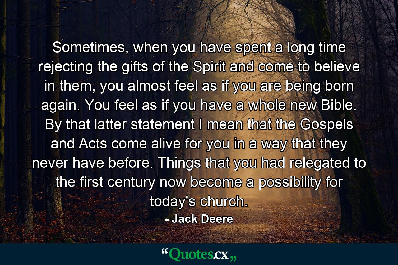 Sometimes, when you have spent a long time rejecting the gifts of the Spirit and come to believe in them, you almost feel as if you are being born again. You feel as if you have a whole new Bible. By that latter statement I mean that the Gospels and Acts come alive for you in a way that they never have before. Things that you had relegated to the first century now become a possibility for today's church. - Quote by Jack Deere