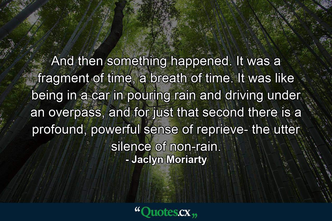 And then something happened. It was a fragment of time, a breath of time. It was like being in a car in pouring rain and driving under an overpass, and for just that second there is a profound, powerful sense of reprieve- the utter silence of non-rain. - Quote by Jaclyn Moriarty