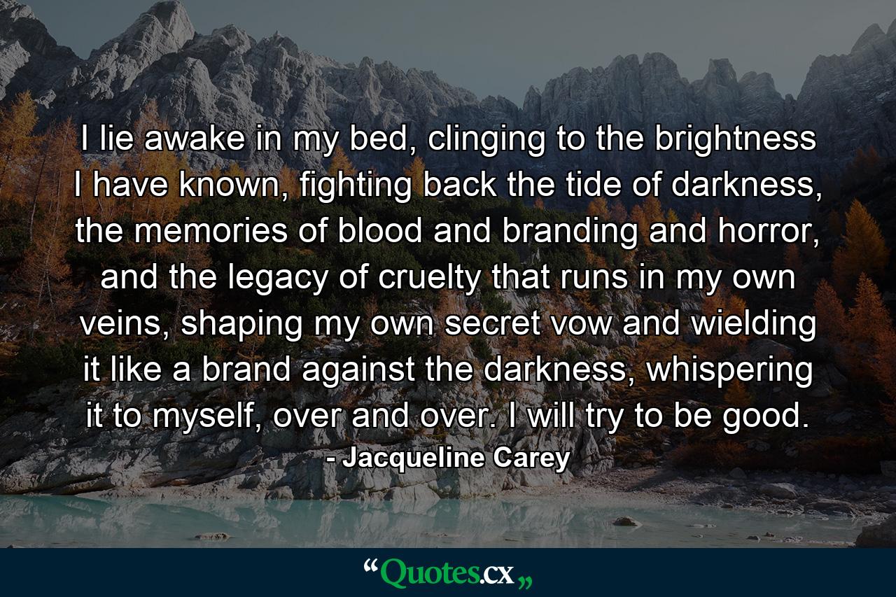 I lie awake in my bed, clinging to the brightness I have known, fighting back the tide of darkness, the memories of blood and branding and horror, and the legacy of cruelty that runs in my own veins, shaping my own secret vow and wielding it like a brand against the darkness, whispering it to myself, over and over. I will try to be good. - Quote by Jacqueline Carey