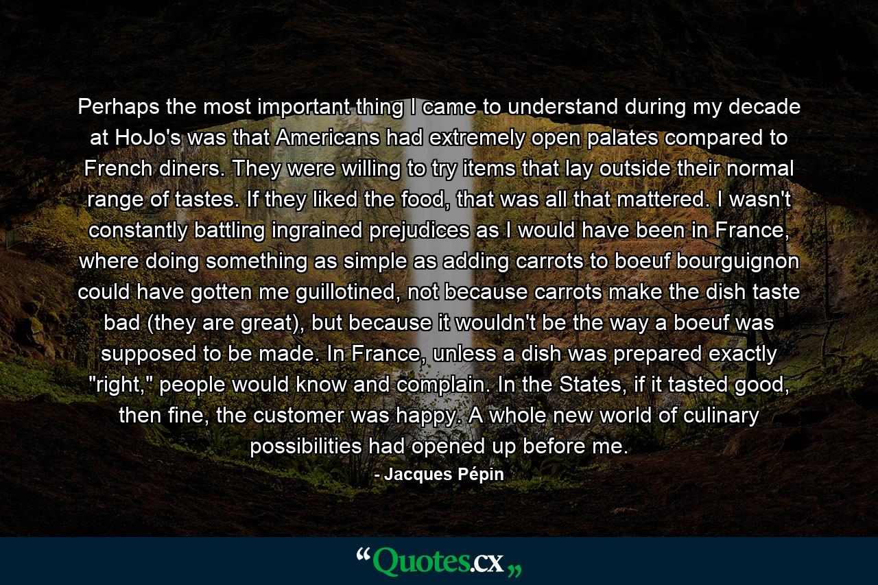 Perhaps the most important thing I came to understand during my decade at HoJo's was that Americans had extremely open palates compared to French diners. They were willing to try items that lay outside their normal range of tastes. If they liked the food, that was all that mattered. I wasn't constantly battling ingrained prejudices as I would have been in France, where doing something as simple as adding carrots to boeuf bourguignon could have gotten me guillotined, not because carrots make the dish taste bad (they are great), but because it wouldn't be the way a boeuf was supposed to be made. In France, unless a dish was prepared exactly 