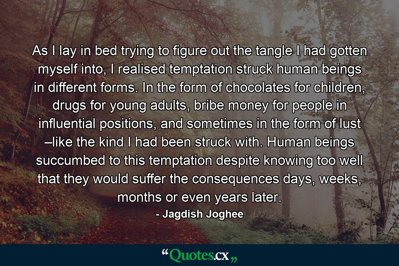 As I lay in bed trying to figure out the tangle I had gotten myself into, I realised temptation struck human beings in different forms. In the form of chocolates for children, drugs for young adults, bribe money for people in influential positions, and sometimes in the form of lust –like the kind I had been struck with. Human beings succumbed to this temptation despite knowing too well that they would suffer the consequences days, weeks, months or even years later. - Quote by Jagdish Joghee