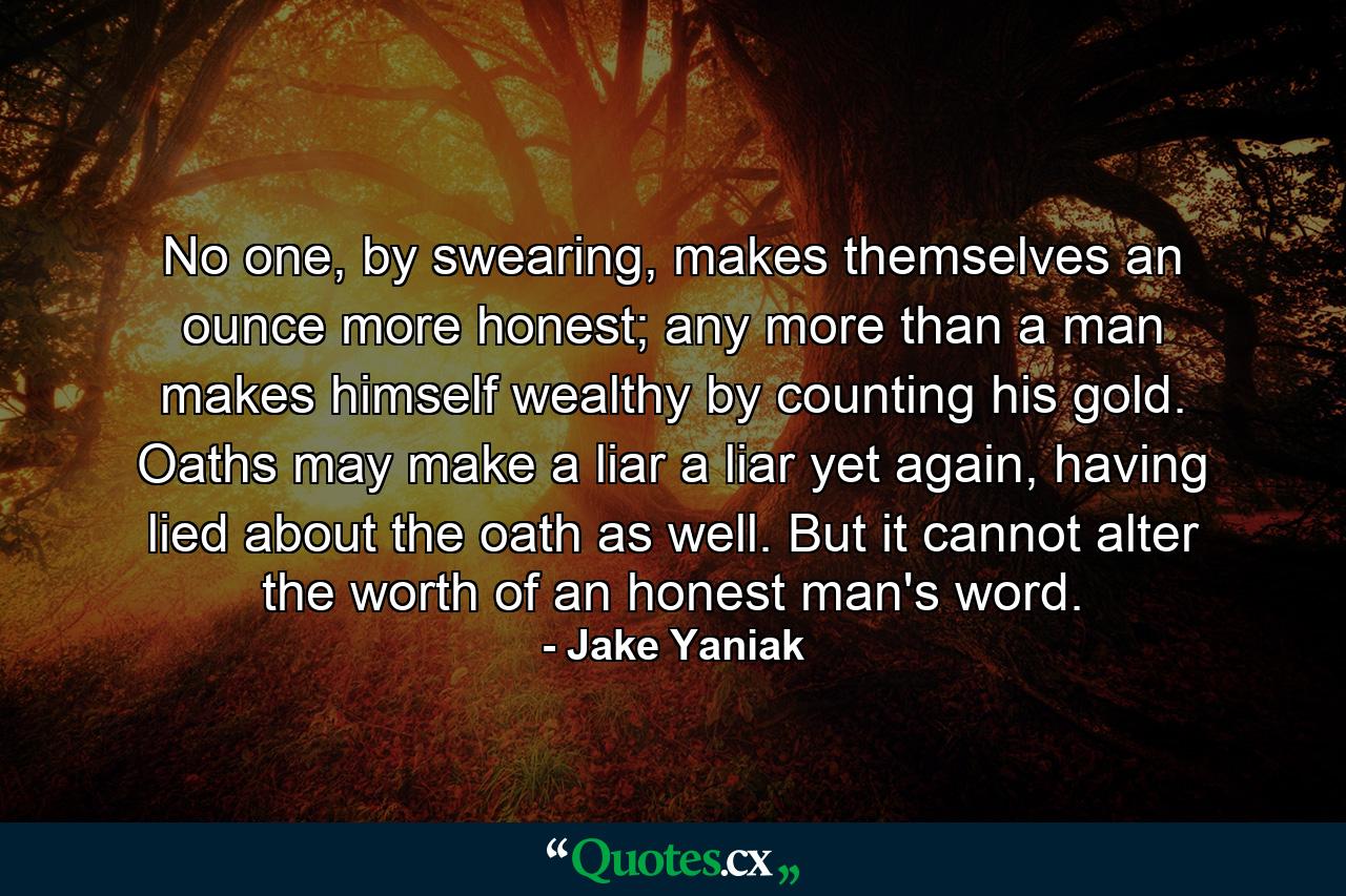 No one, by swearing, makes themselves an ounce more honest; any more than a man makes himself wealthy by counting his gold. Oaths may make a liar a liar yet again, having lied about the oath as well. But it cannot alter the worth of an honest man's word. - Quote by Jake Yaniak