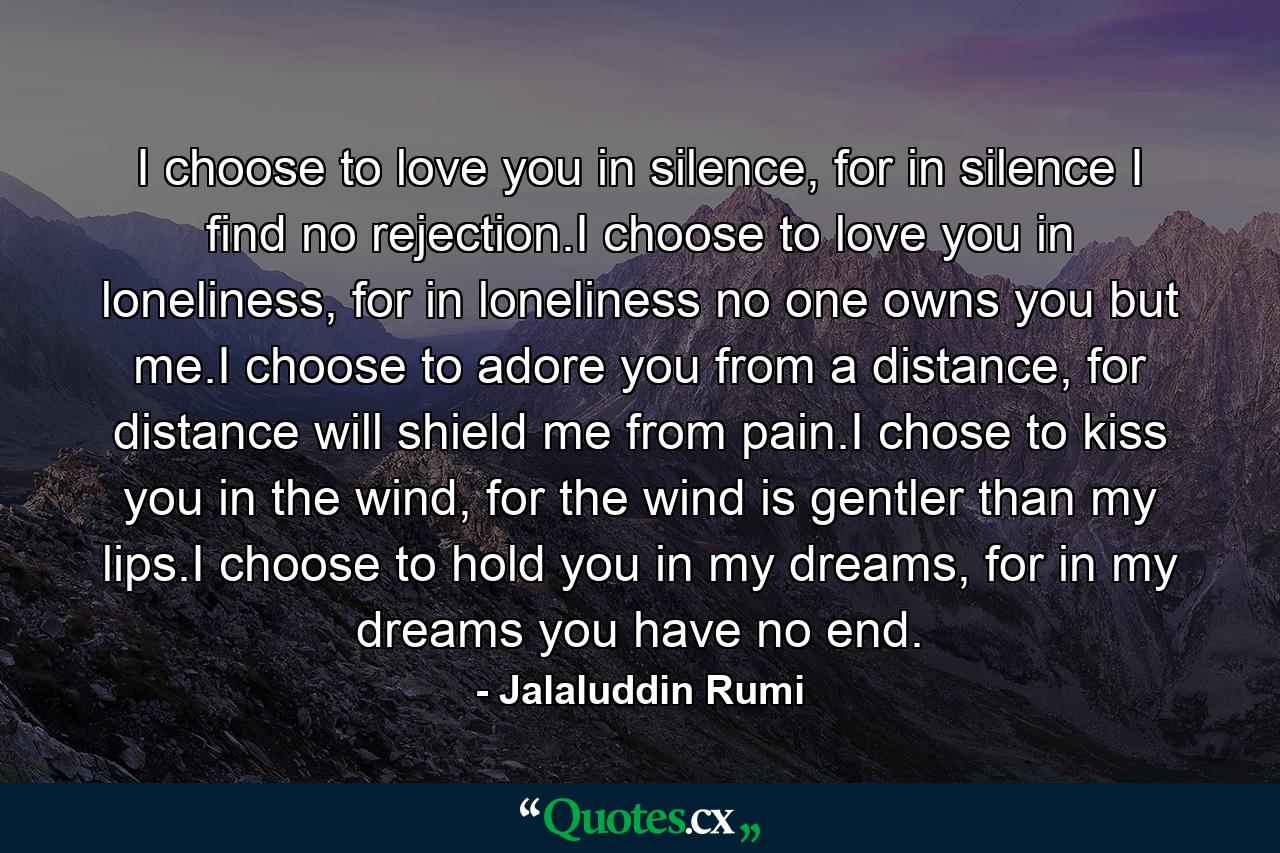 I choose to love you in silence, for in silence I find no rejection.I choose to love you in loneliness, for in loneliness no one owns you but me.I choose to adore you from a distance, for distance will shield me from pain.I chose to kiss you in the wind, for the wind is gentler than my lips.I choose to hold you in my dreams, for in my dreams you have no end. - Quote by Jalaluddin Rumi