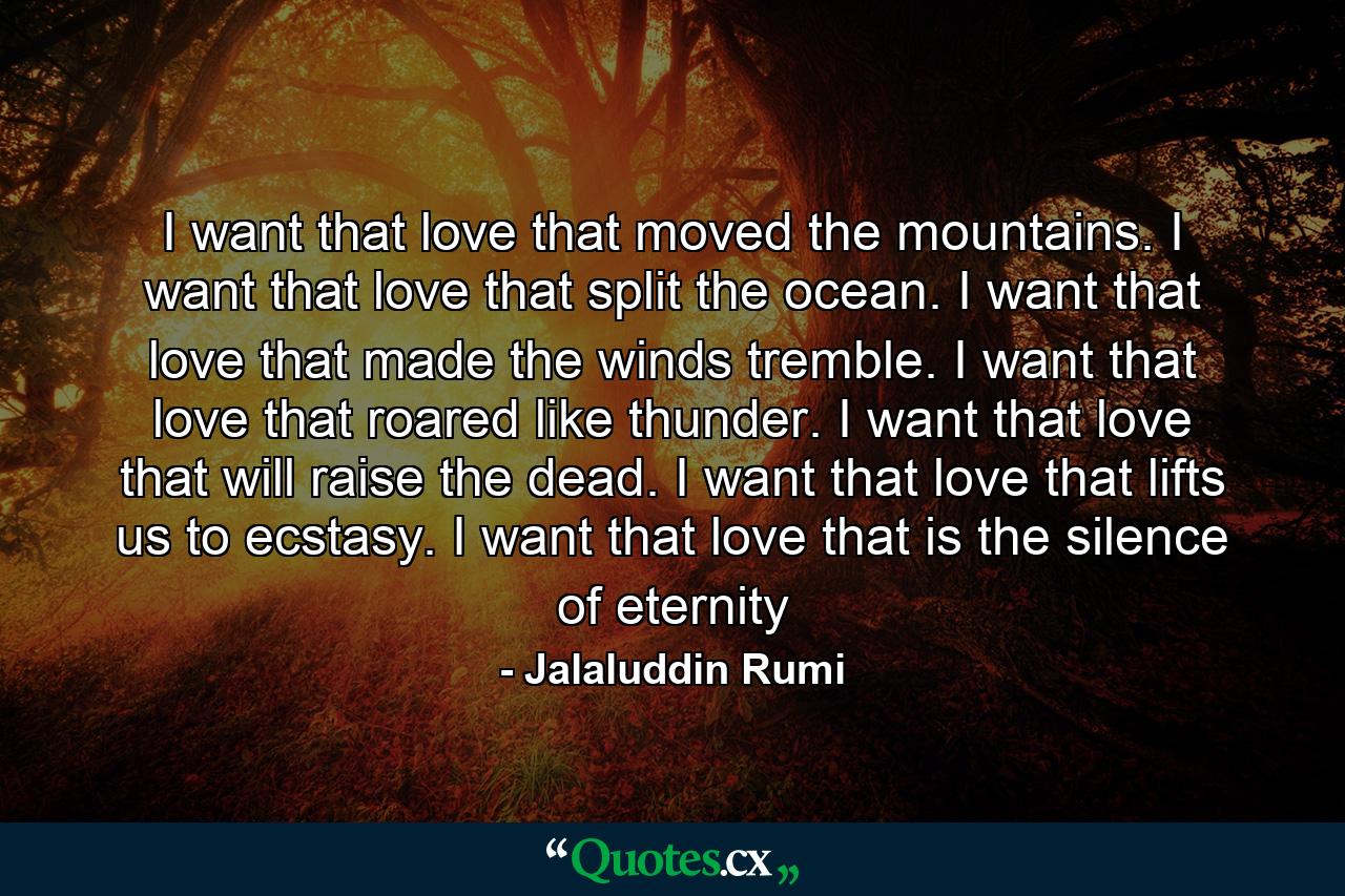 I want that love that moved the mountains. I want that love that split the ocean. I want that love that made the winds tremble. I want that love that roared like thunder. I want that love that will raise the dead. I want that love that lifts us to ecstasy. I want that love that is the silence of eternity - Quote by Jalaluddin Rumi