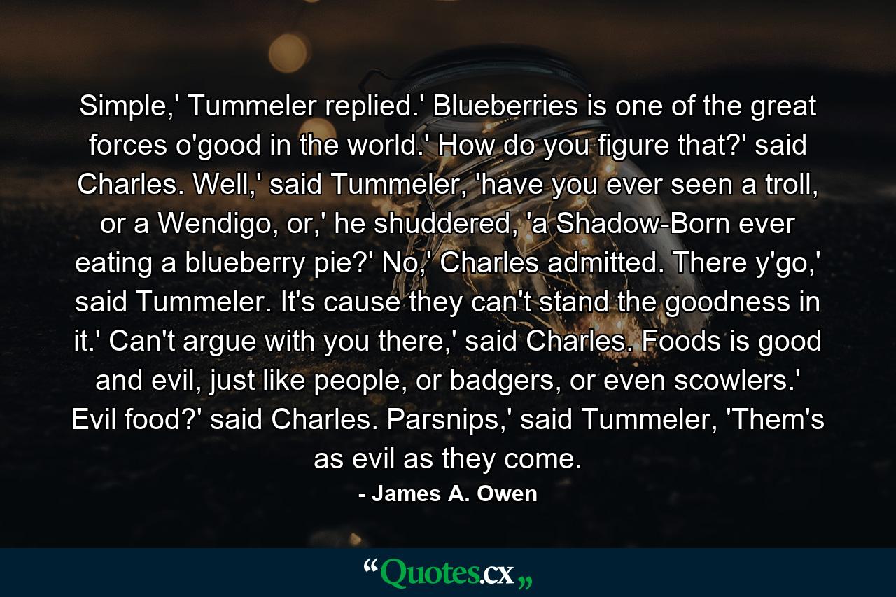 Simple,' Tummeler replied.' Blueberries is one of the great forces o'good in the world.' How do you figure that?' said Charles. Well,' said Tummeler, 'have you ever seen a troll, or a Wendigo, or,' he shuddered, 'a Shadow-Born ever eating a blueberry pie?' No,' Charles admitted. There y'go,' said Tummeler. It's cause they can't stand the goodness in it.' Can't argue with you there,' said Charles. Foods is good and evil, just like people, or badgers, or even scowlers.' Evil food?' said Charles. Parsnips,' said Tummeler, 'Them's as evil as they come. - Quote by James A. Owen