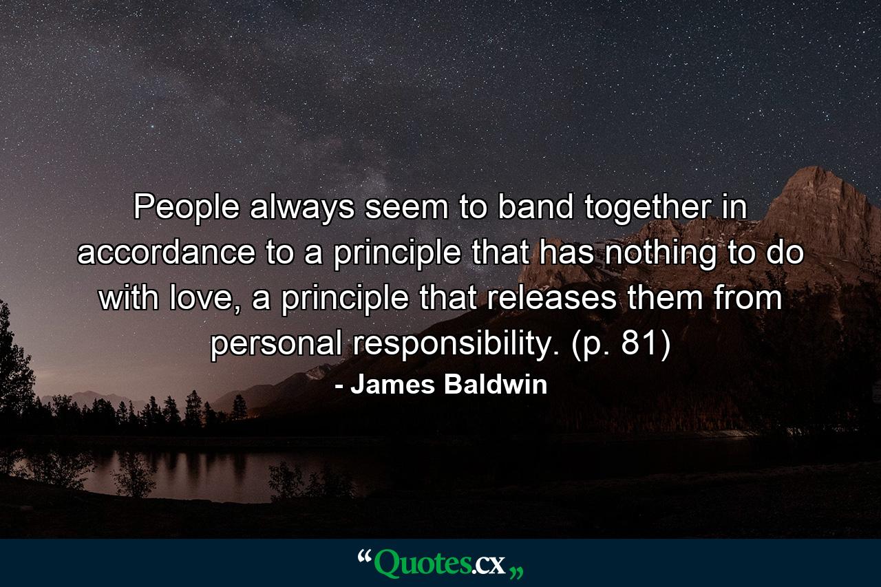 People always seem to band together in accordance to a principle that has nothing to do with love, a principle that releases them from personal responsibility. (p. 81) - Quote by James Baldwin