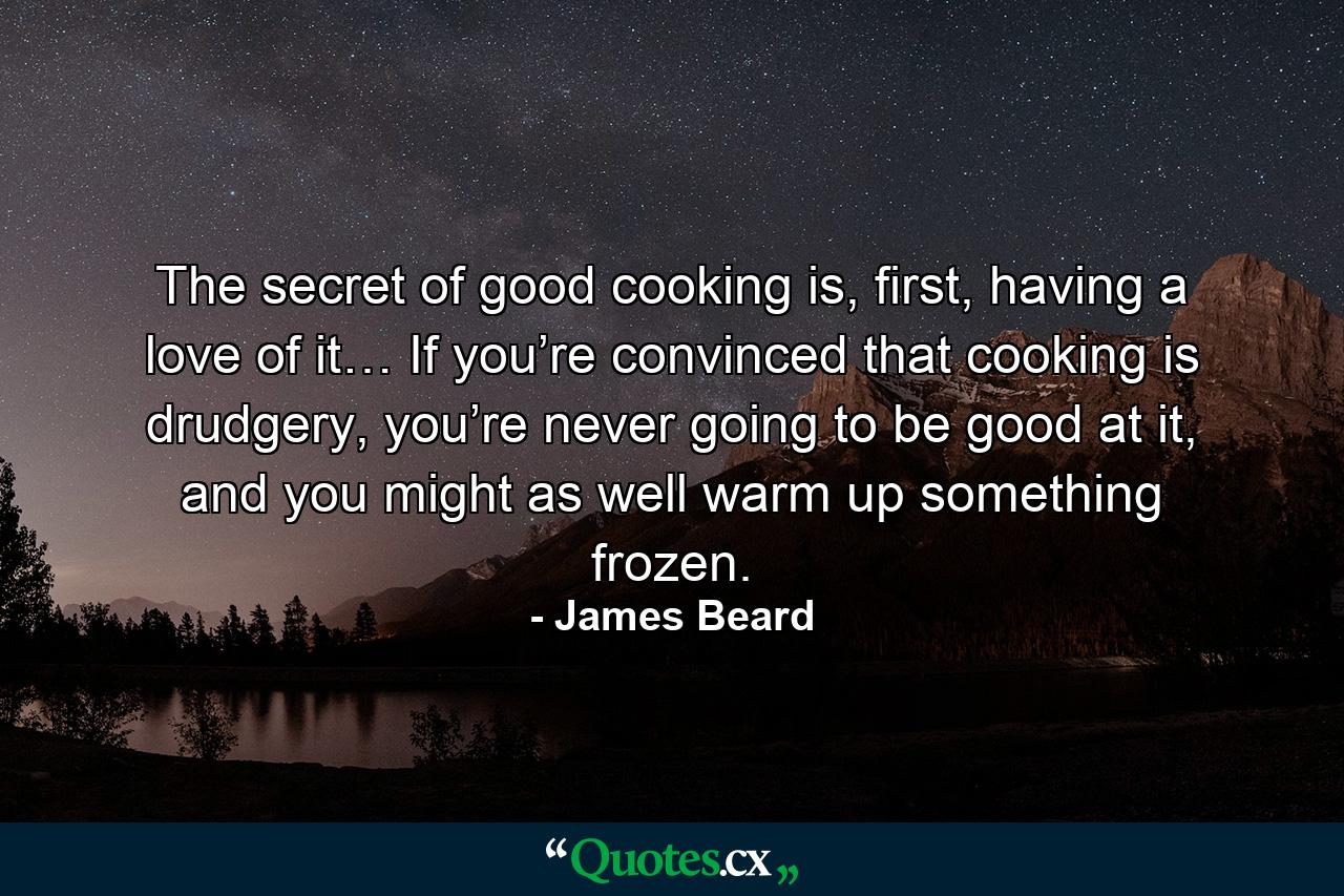 The secret of good cooking is, first, having a love of it… If you’re convinced that cooking is drudgery, you’re never going to be good at it, and you might as well warm up something frozen. - Quote by James Beard