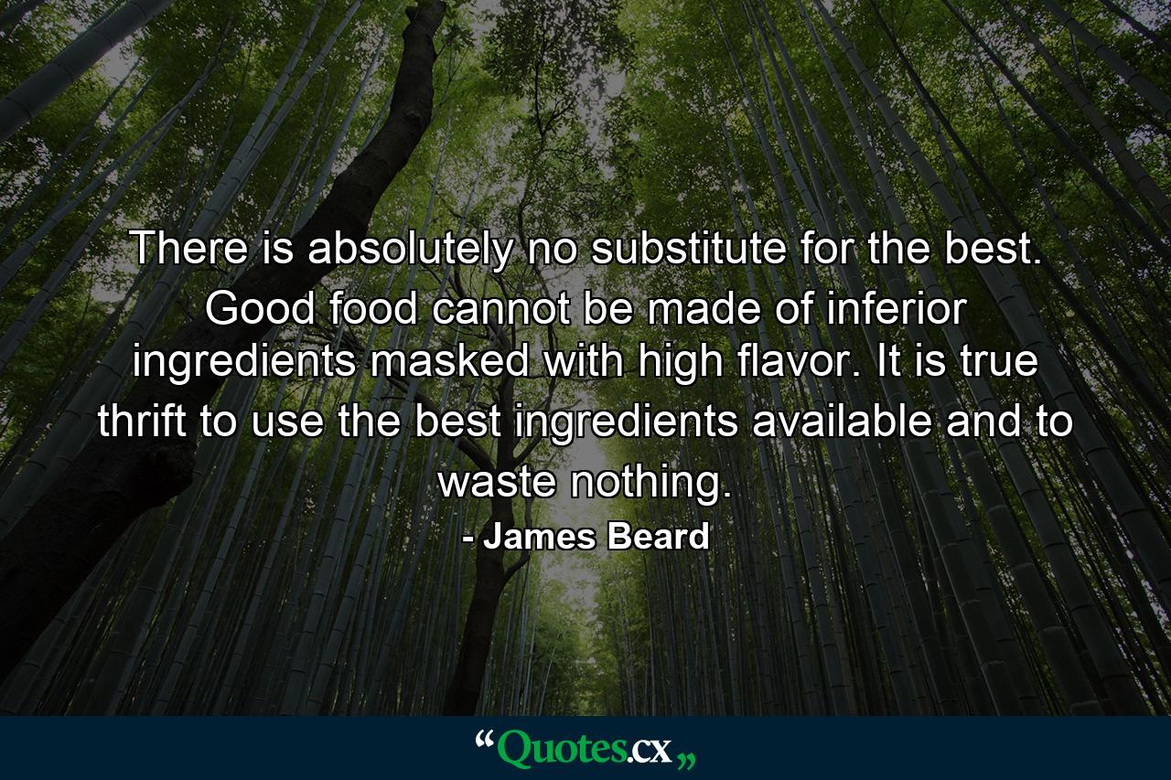 There is absolutely no substitute for the best. Good food cannot be made of inferior ingredients masked with high flavor. It is true thrift to use the best ingredients available and to waste nothing. - Quote by James Beard