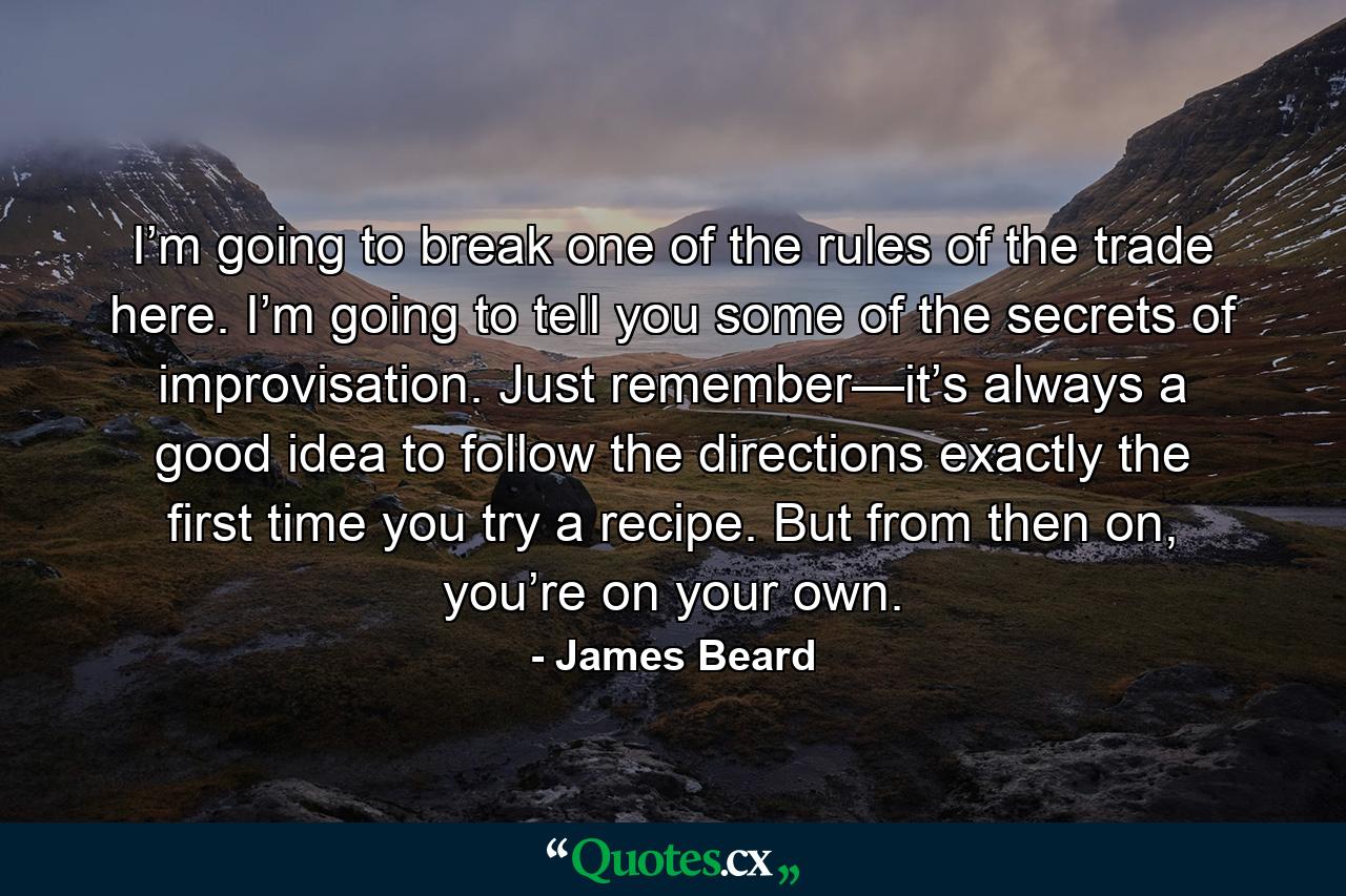 I’m going to break one of the rules of the trade here. I’m going to tell you some of the secrets of improvisation. Just remember—it’s always a good idea to follow the directions exactly the first time you try a recipe. But from then on, you’re on your own. - Quote by James Beard