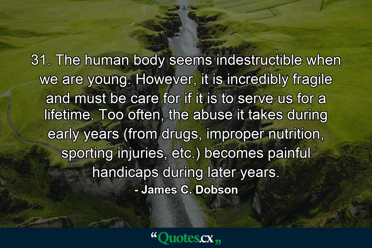 31. The human body seems indestructible when we are young. However, it is incredibly fragile and must be care for if it is to serve us for a lifetime. Too often, the abuse it takes during early years (from drugs, improper nutrition, sporting injuries, etc.) becomes painful handicaps during later years. - Quote by James C. Dobson