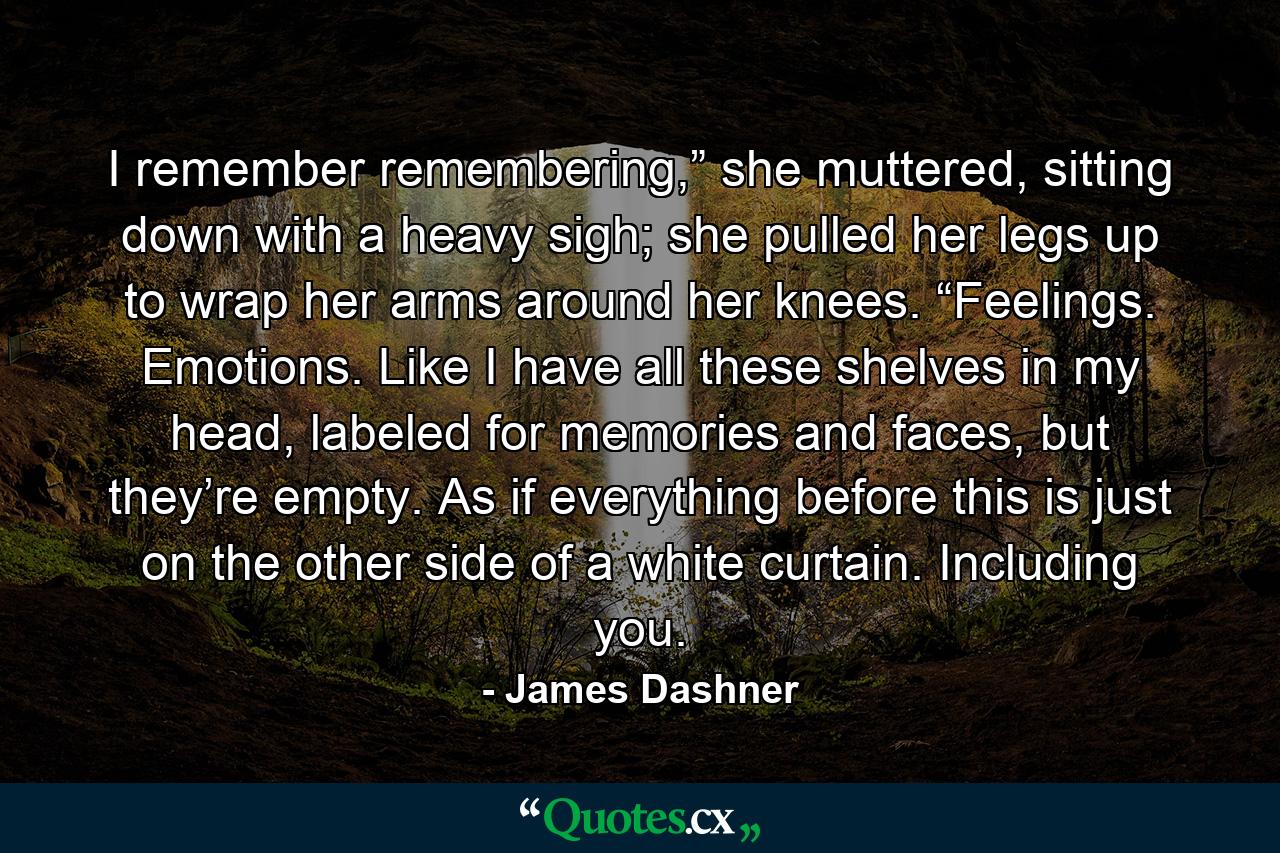 I remember remembering,” she muttered, sitting down with a heavy sigh; she pulled her legs up to wrap her arms around her knees. “Feelings. Emotions. Like I have all these shelves in my head, labeled for memories and faces, but they’re empty. As if everything before this is just on the other side of a white curtain. Including you. - Quote by James Dashner