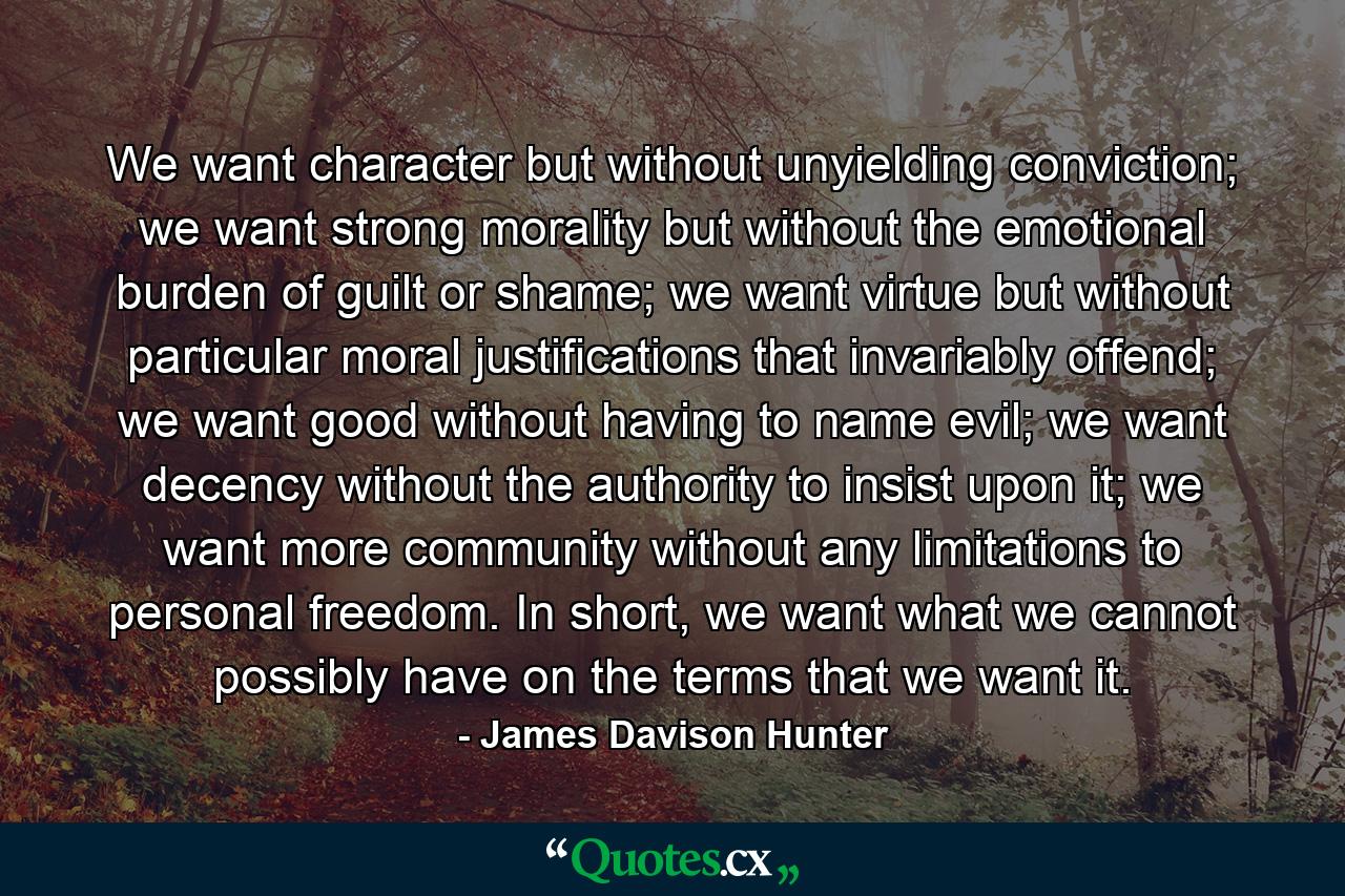 We want character but without unyielding conviction; we want strong morality but without the emotional burden of guilt or shame; we want virtue but without particular moral justifications that invariably offend; we want good without having to name evil; we want decency without the authority to insist upon it; we want more community without any limitations to personal freedom. In short, we want what we cannot possibly have on the terms that we want it. - Quote by James Davison Hunter