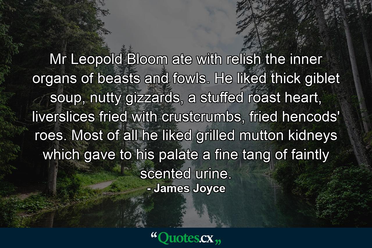 Mr Leopold Bloom ate with relish the inner organs of beasts and fowls. He liked thick giblet soup, nutty gizzards, a stuffed roast heart, liverslices fried with crustcrumbs, fried hencods' roes. Most of all he liked grilled mutton kidneys which gave to his palate a fine tang of faintly scented urine. - Quote by James Joyce