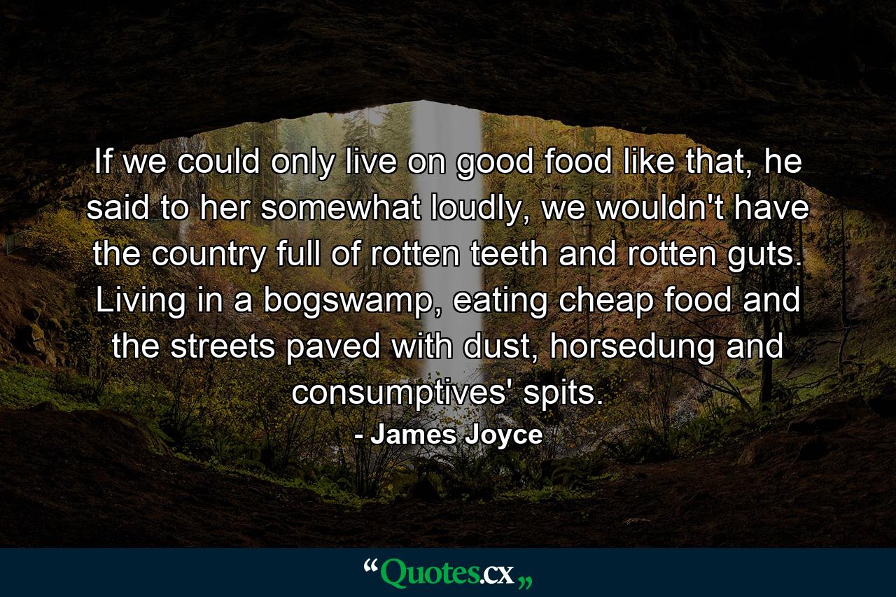 If we could only live on good food like that, he said to her somewhat loudly, we wouldn't have the country full of rotten teeth and rotten guts. Living in a bogswamp, eating cheap food and the streets paved with dust, horsedung and consumptives' spits. - Quote by James Joyce