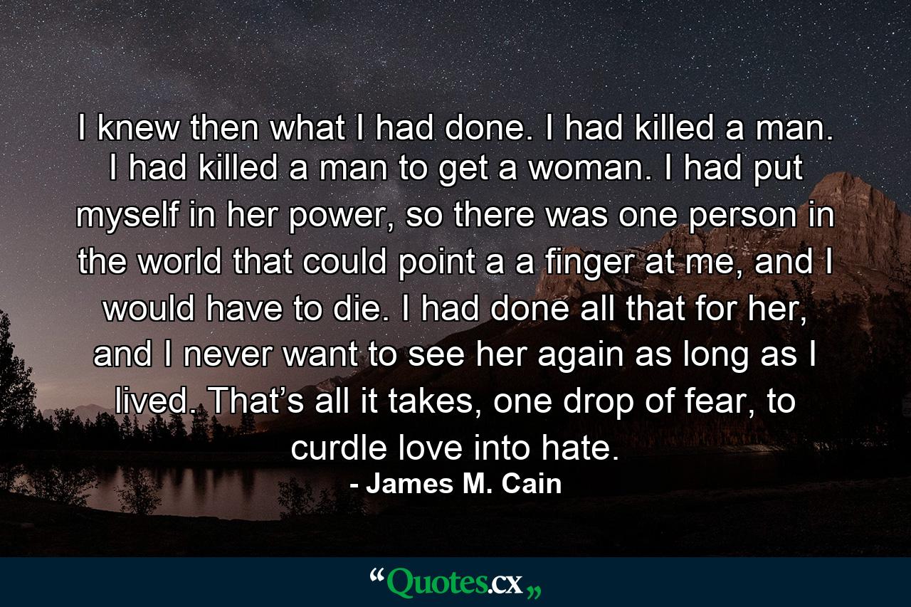 I knew then what I had done. I had killed a man. I had killed a man to get a woman. I had put myself in her power, so there was one person in the world that could point a a finger at me, and I would have to die. I had done all that for her, and I never want to see her again as long as I lived. That’s all it takes, one drop of fear, to curdle love into hate. - Quote by James M. Cain