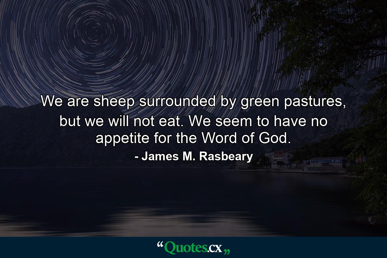 We are sheep surrounded by green pastures, but we will not eat. We seem to have no appetite for the Word of God. - Quote by James M. Rasbeary