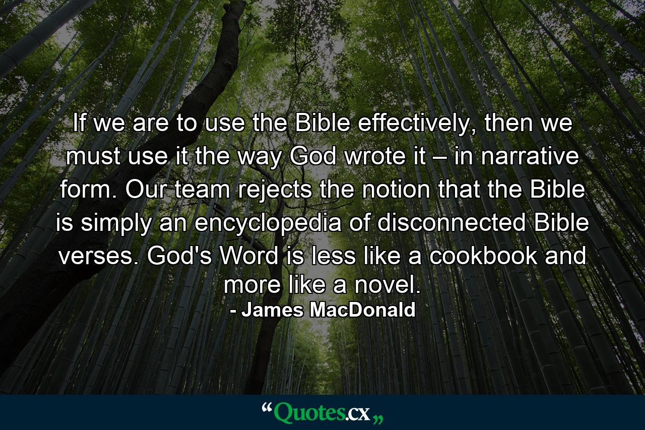 If we are to use the Bible effectively, then we must use it the way God wrote it – in narrative form. Our team rejects the notion that the Bible is simply an encyclopedia of disconnected Bible verses. God's Word is less like a cookbook and more like a novel. - Quote by James MacDonald