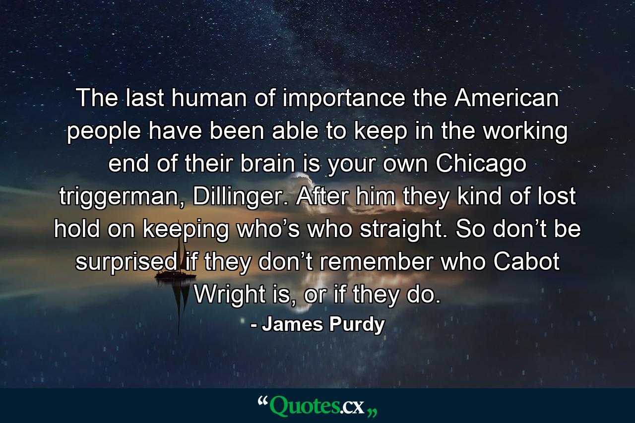 The last human of importance the American people have been able to keep in the working end of their brain is your own Chicago triggerman, Dillinger. After him they kind of lost hold on keeping who’s who straight. So don’t be surprised if they don’t remember who Cabot Wright is, or if they do. - Quote by James Purdy