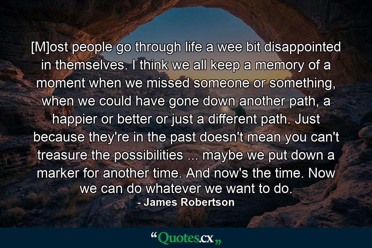 [M]ost people go through life a wee bit disappointed in themselves. I think we all keep a memory of a moment when we missed someone or something, when we could have gone down another path, a happier or better or just a different path. Just because they're in the past doesn't mean you can't treasure the possibilities ... maybe we put down a marker for another time. And now's the time. Now we can do whatever we want to do. - Quote by James Robertson