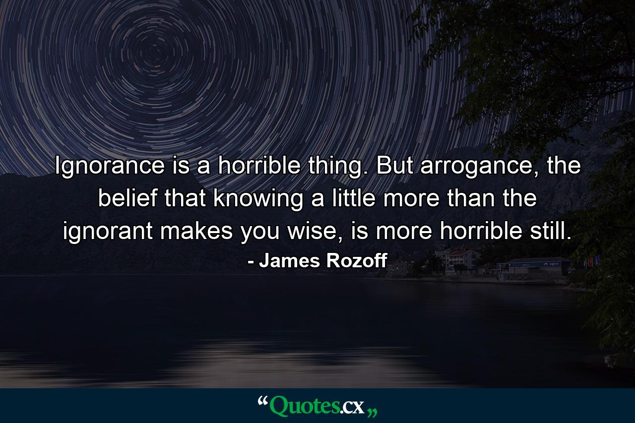 Ignorance is a horrible thing. But arrogance, the belief that knowing a little more than the ignorant makes you wise, is more horrible still. - Quote by James Rozoff