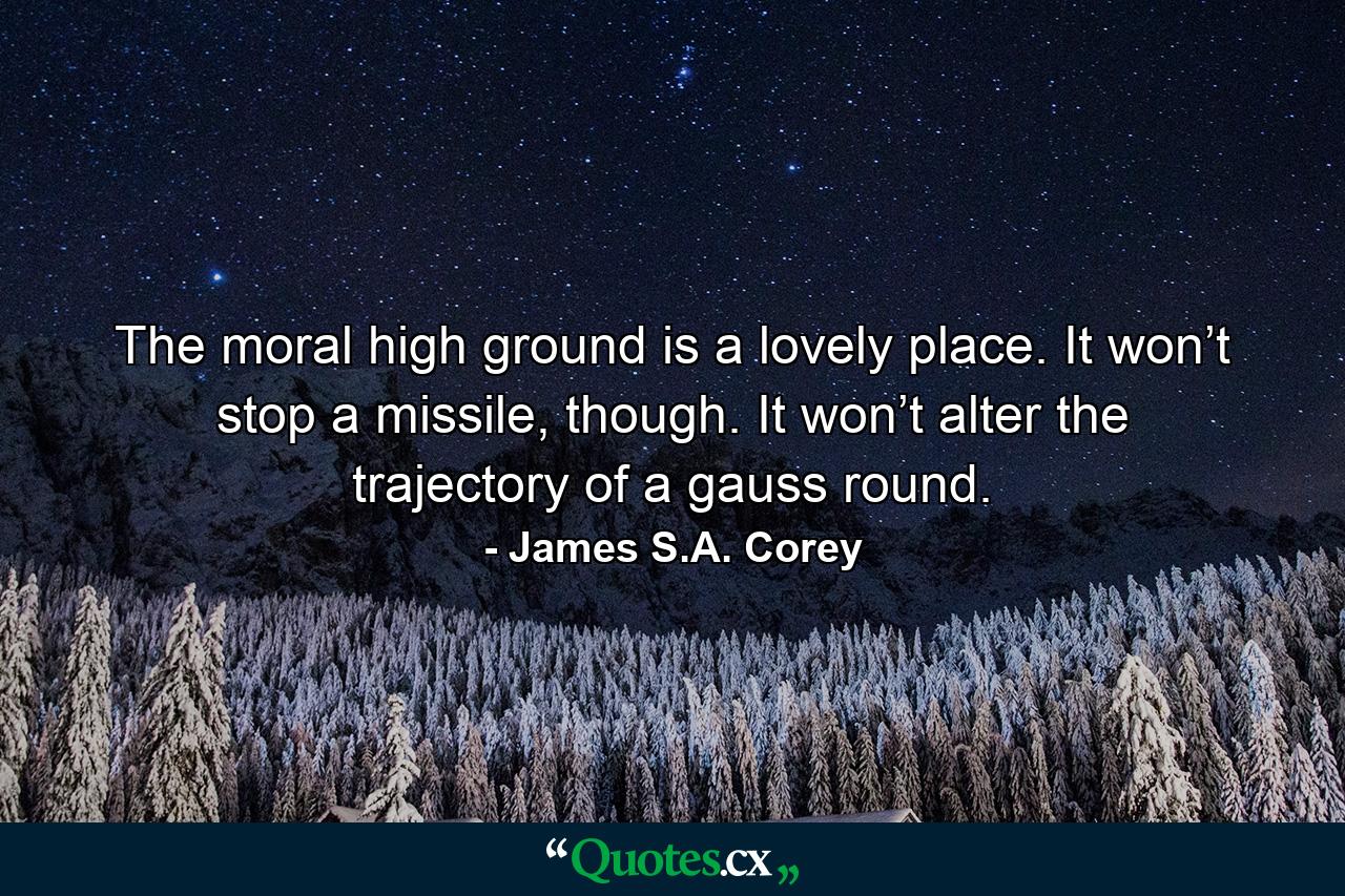 The moral high ground is a lovely place. It won’t stop a missile, though. It won’t alter the trajectory of a gauss round. - Quote by James S.A. Corey